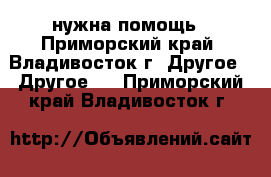 нужна помощь - Приморский край, Владивосток г. Другое » Другое   . Приморский край,Владивосток г.